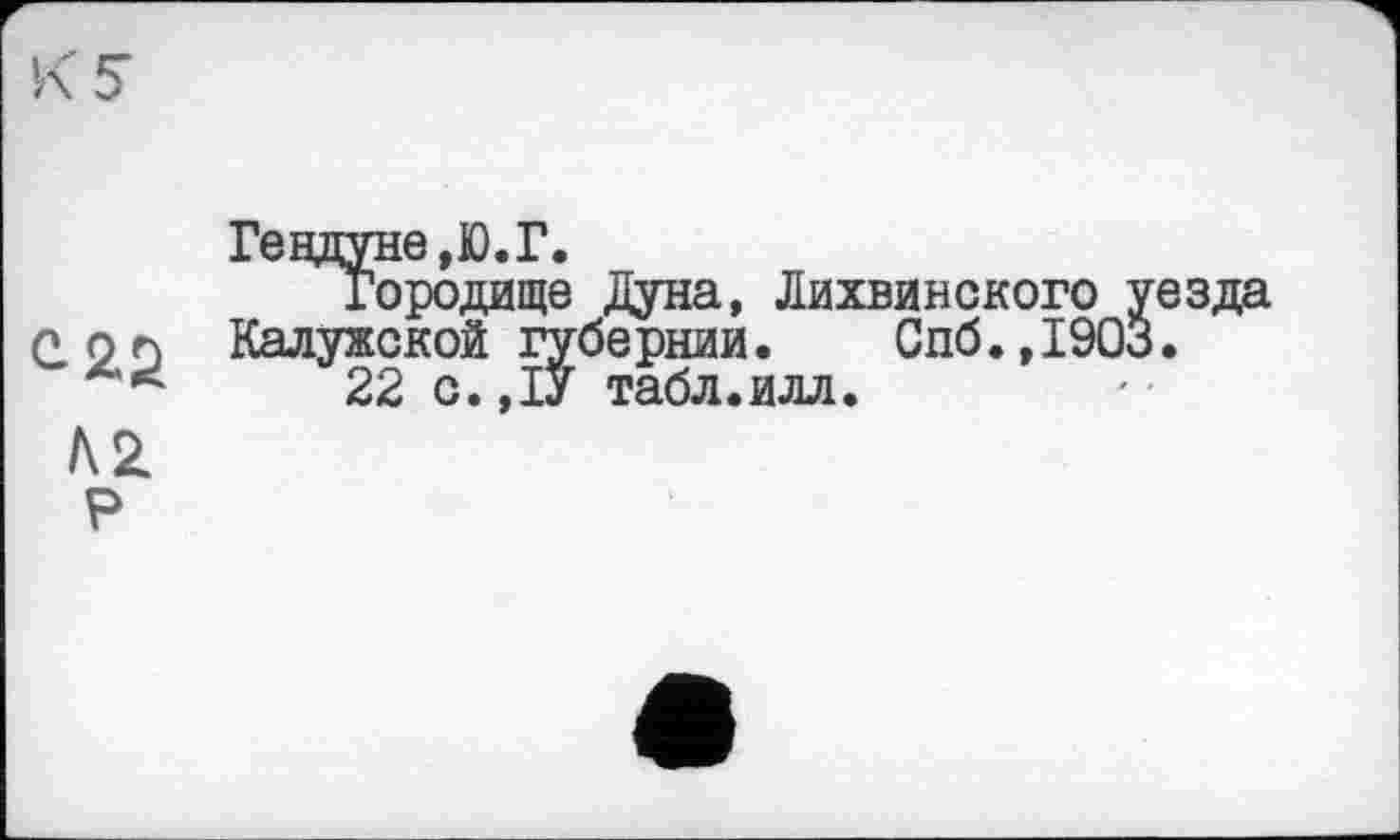 ﻿Гецдуне,Ю.Г.
Городище Дуна, Лихвинского уезда рог Калужской губернии. Спб.,1903.
22 о. ,1У табл.илл.
А 2.
Р